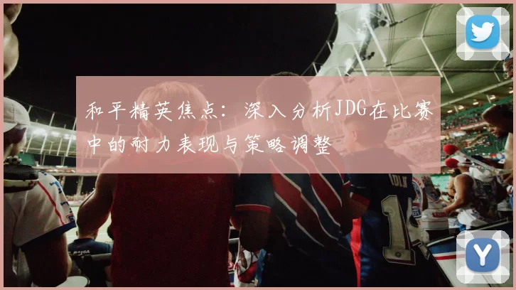 和平精英焦点：深入分析JDG在比赛中的耐力表现与策略调整