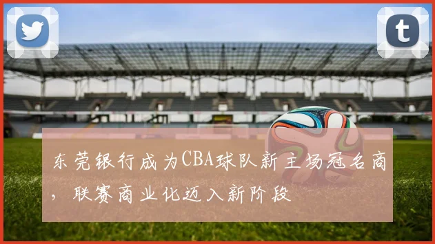 东莞银行成为CBA球队新主场冠名商，联赛商业化迈入新阶段
