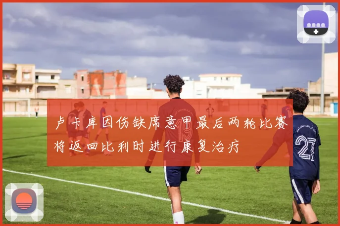 卢卡库因伤缺席意甲最后两轮比赛将返回比利时进行康复治疗