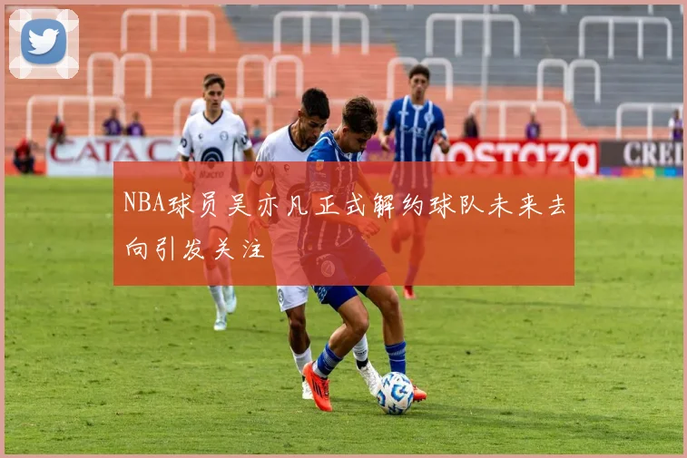 NBA球员吴亦凡正式解约球队未来去向引发关注