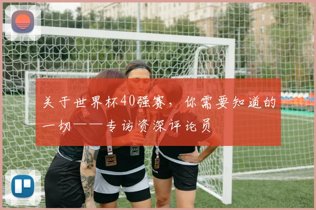 关于世界杯40强赛，你需要知道的一切——专访资深评论员