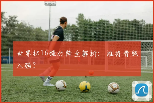 世界杯16强对阵全解析：谁将晋级八强？