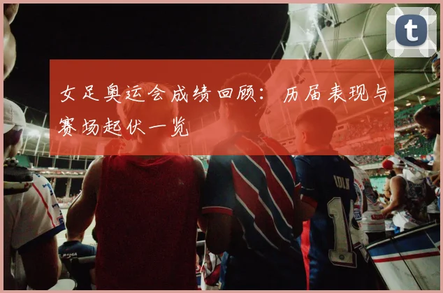 女足奥运会成绩回顾：历届表现与赛场起伏一览