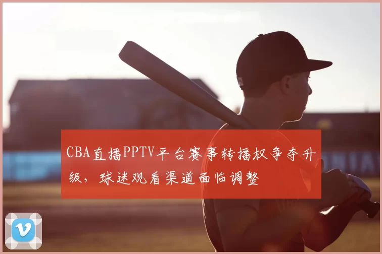 CBA直播PPTV平台赛事转播权争夺升级，球迷观看渠道面临调整