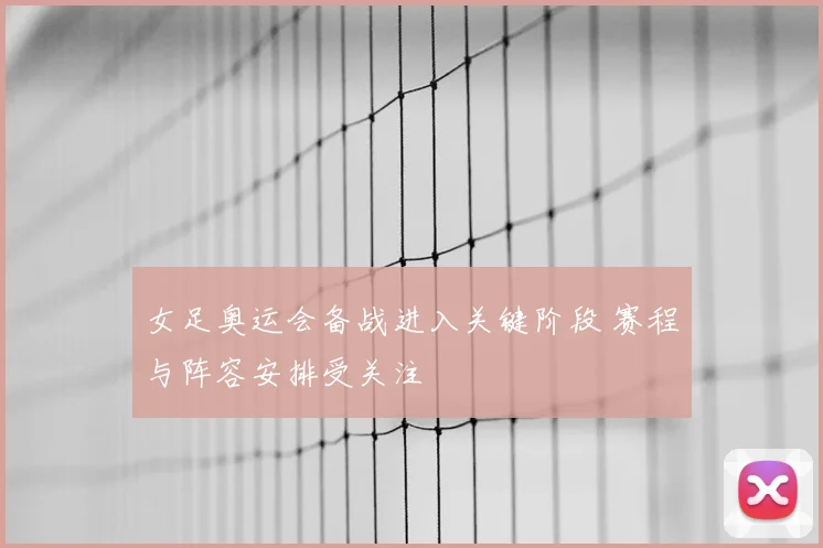 女足奥运会备战进入关键阶段 赛程与阵容安排受关注