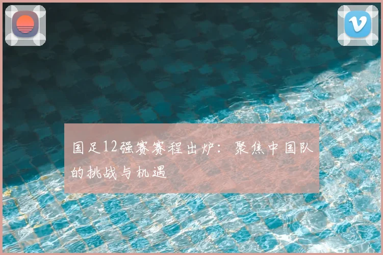 国足12强赛赛程出炉：聚焦中国队的挑战与机遇