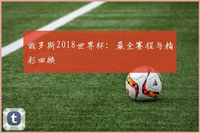 俄罗斯2018世界杯：最全赛程与精彩回顾