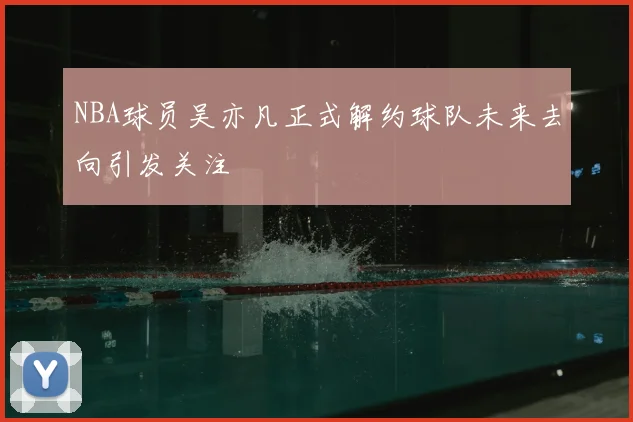 NBA球员吴亦凡正式解约球队未来去向引发关注