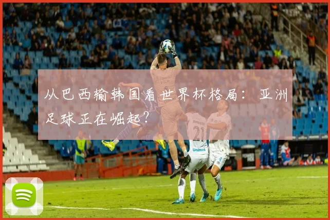 从巴西输韩国看世界杯格局：亚洲足球正在崛起？