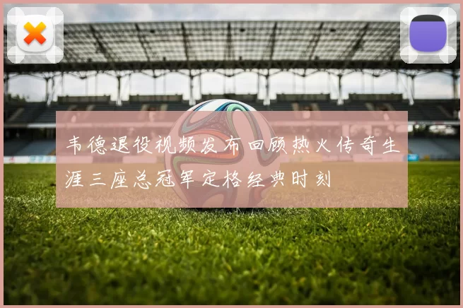 韦德退役视频发布回顾热火传奇生涯三座总冠军定格经典时刻