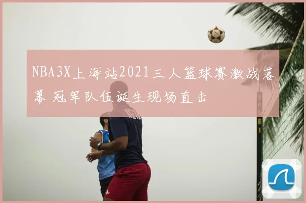 NBA3X上海站2021三人篮球赛激战落幕 冠军队伍诞生现场直击