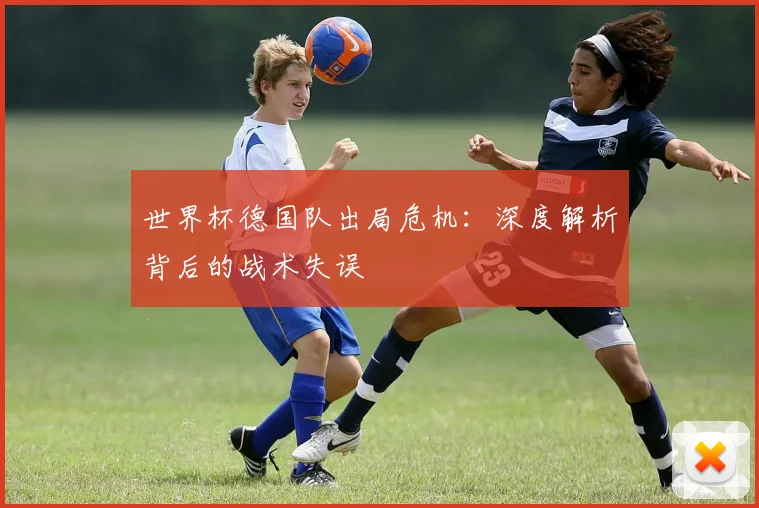 世界杯德国队出局危机：深度解析背后的战术失误