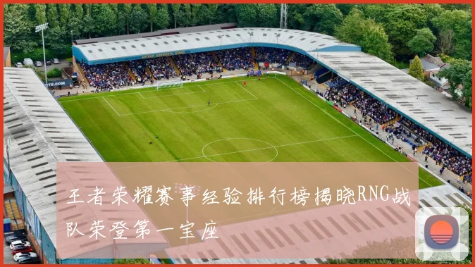王者荣耀赛事经验排行榜揭晓RNG战队荣登第一宝座