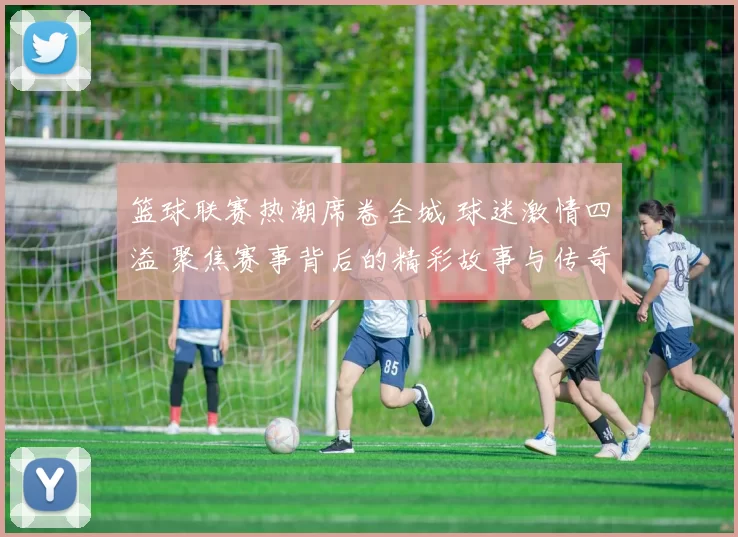 篮球联赛热潮席卷全城 球迷激情四溢 聚焦赛事背后的精彩故事与传奇时刻