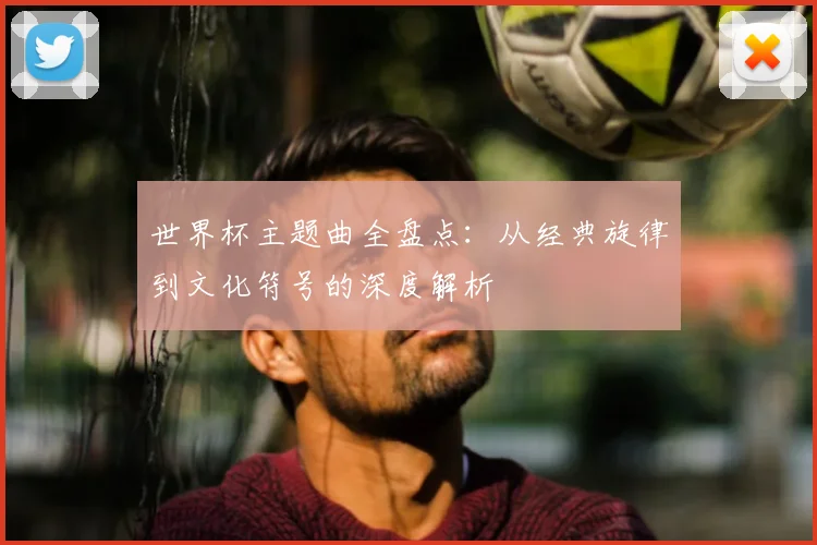世界杯主题曲全盘点：从经典旋律到文化符号的深度解析