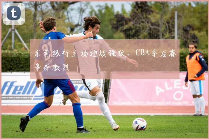 东莞银行主场迎战强敌，CBA季后赛争夺激烈