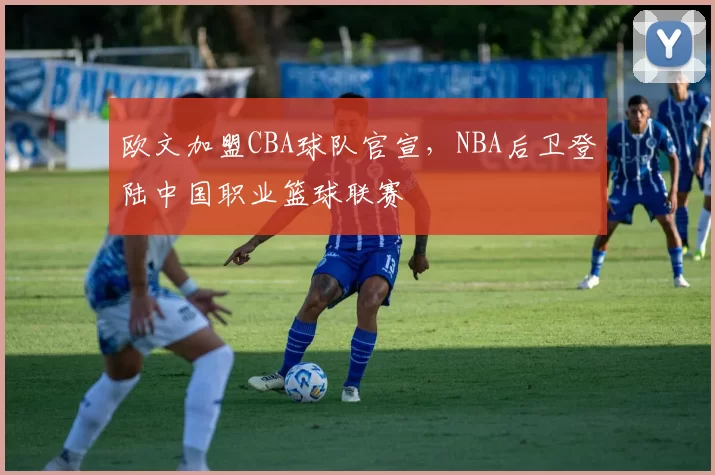 欧文加盟CBA球队官宣，NBA后卫登陆中国职业篮球联赛