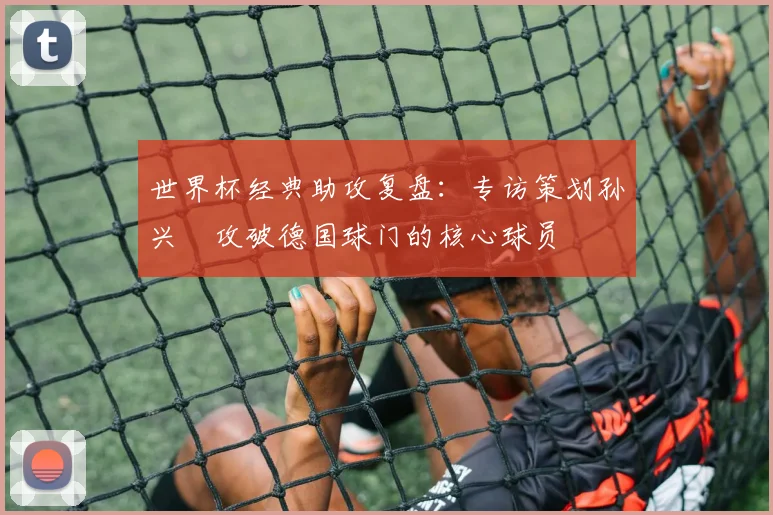 世界杯经典助攻复盘：专访策划孙兴慜攻破德国球门的核心球员