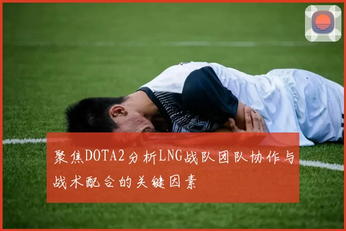 聚焦DOTA2分析LNG战队团队协作与战术配合的关键因素