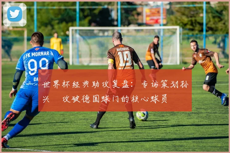 世界杯经典助攻复盘：专访策划孙兴慜攻破德国球门的核心球员