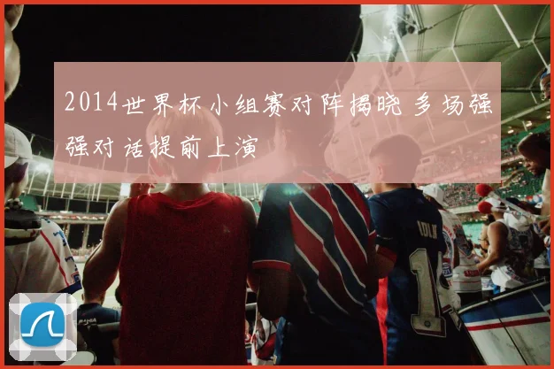 2014世界杯小组赛对阵揭晓 多场强强对话提前上演