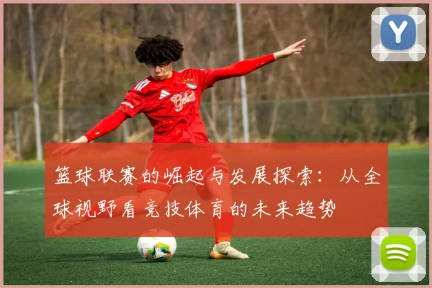 篮球联赛的崛起与发展探索：从全球视野看竞技体育的未来趋势