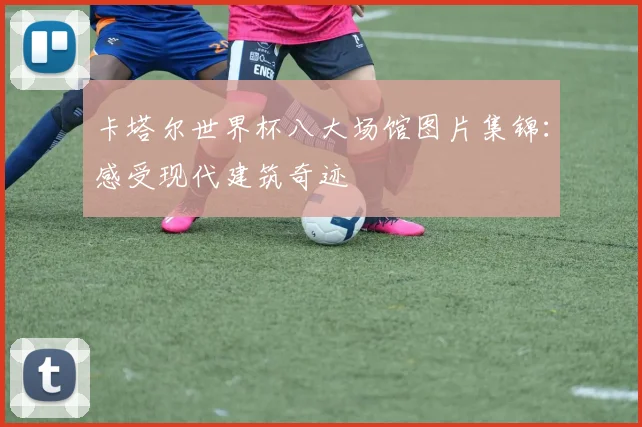 卡塔尔世界杯八大场馆图片集锦：感受现代建筑奇迹