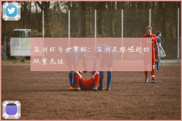 亚洲杯与世界杯：亚洲足球崛起的双重见证