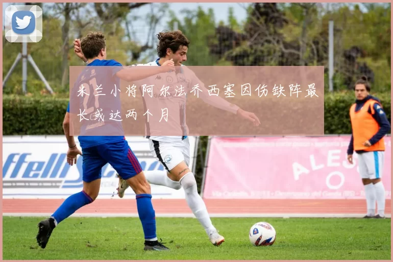 米兰小将阿尔法乔西塞因伤缺阵最长或达两个月