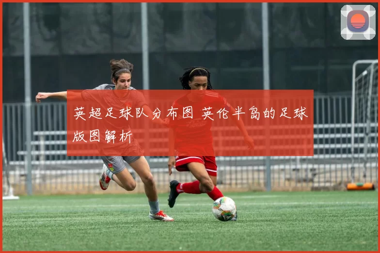 英超足球队分布图 英伦半岛的足球版图解析