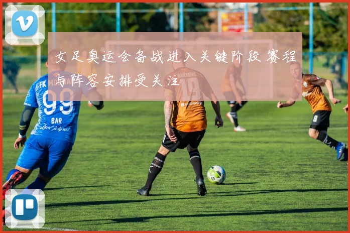 女足奥运会备战进入关键阶段 赛程与阵容安排受关注