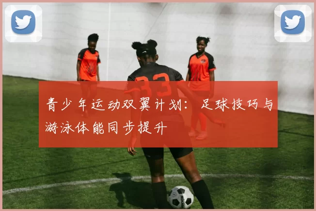 青少年运动双翼计划：足球技巧与游泳体能同步提升