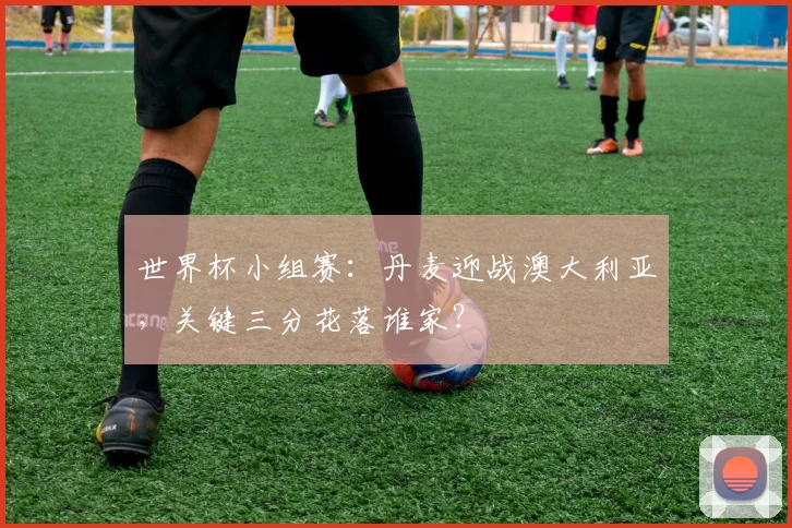 世界杯小组赛：丹麦迎战澳大利亚，关键三分花落谁家？