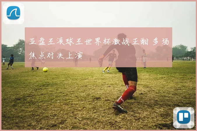 亚盘王滚球王世界杯激战正酣 多场焦点对决上演