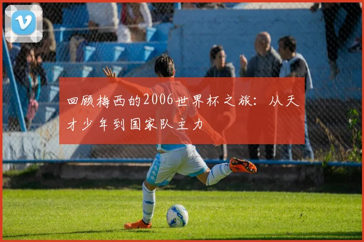 回顾梅西的2006世界杯之旅：从天才少年到国家队主力