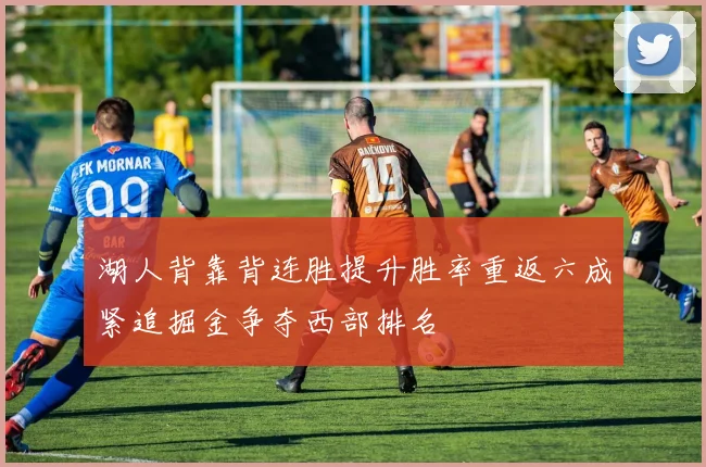 湖人背靠背连胜提升胜率重返六成紧追掘金争夺西部排名