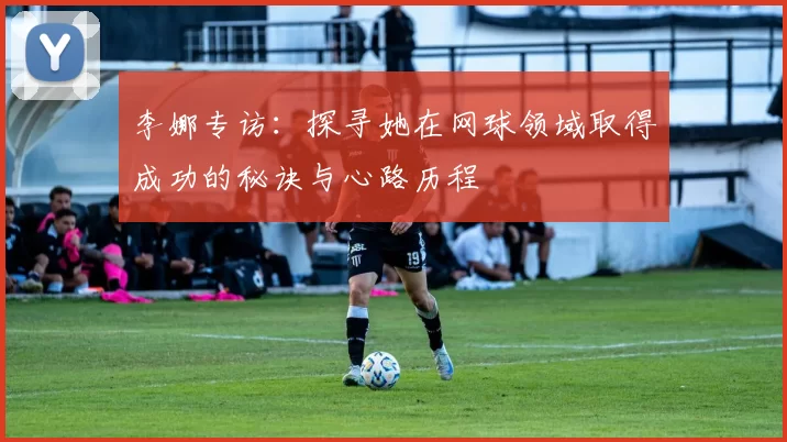 李娜专访：探寻她在网球领域取得成功的秘诀与心路历程