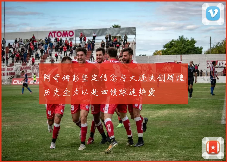 阿奇姆彭坚定信念与大连共创辉煌历史全力以赴回馈球迷热爱