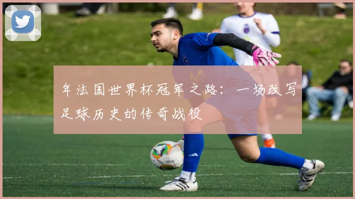 年法国世界杯冠军之路：一场改写足球历史的传奇战役