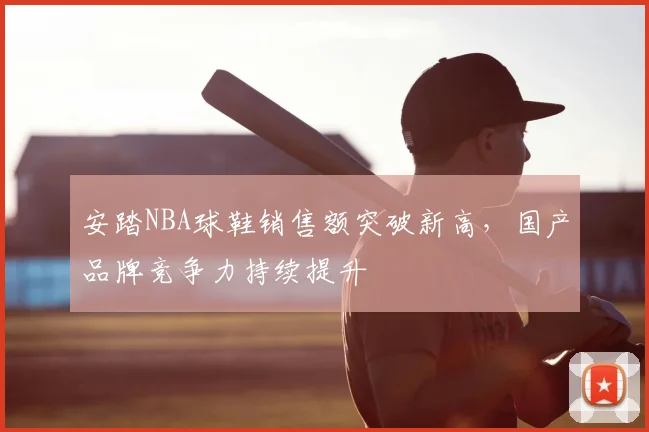 安踏NBA球鞋销售额突破新高,国产品牌竞争力持续提升