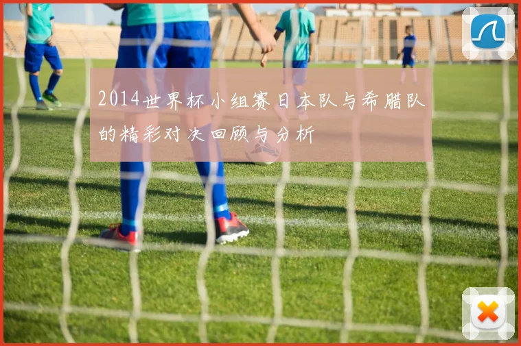 2014世界杯小组赛日本队与希腊队的精彩对决回顾与分析